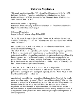 Culture in Negotiation
This article was downloaded by: [UQ Library] On: 09 September 2011, At: 16:52
Publisher: Psychology Press Informa Ltd Registered in England and Wales
Registered Number: 1072954 Registered office: Mortimer House, 37 41 Mortimer
Street, London W1T 3JH, UK
International Journal of Psychology
Publication details, including instructions for authors and subscription information:
http://www.tandfonline.com/loi/pijp20
Culture and Negotiation
Jeanne M. Brett Available online: 21 Sep 2010
To cite this article: Jeanne M. Brett (2000): Culture and Negotiation, International
Journal of Psychology, 35:2, 97 104 To link to this article: http://dx.doi.org/10.1080
/002075900399385
PLEASE SCROLL DOWN FOR ARTICLE Full terms and conditions of... Show
more content on Helpwriting.net ...
This article develops a conceptual model to explain how culture impacts negotiation .
It draws on previous research on culture and on negotiation to develop an
understandin g of how culture affects negotiation processes and outcomes. The article
begins with a review of fundamental concepts in the literature on negotiation and
culture. These concepts provide a language for what we know and what we do not
know about culture and negotiation and allow us to build a model of factors affecting
inter cultural negotiation process and outcome.
A MODEL OF INTER CULTURAL NEGOTIATION Negotiation
Negotiation is a form of social interaction. It is the process by which two or more
parties try to resolve perceived incompatibl e goals (Carnevale Pruitt, 1992). In order
to understand the effect of culture on
negotiation, it is useful to have a mental model of negotiation. What is it that people
mean when they say they negotiate? What is involved in negotiating? What is a good
outcome in negotiation? What does it take to get a good outcome? What goes wrong
in a negotiation that has a poor outcome? However, if culture has an effect on
negotiation, the mental models of negotiators from one culture may not map on to
the mental models of negotiators from another culture, making the speciВ® cation of
a single mental model problematic. There are two ways to approach this problem of
specifying a mental
 