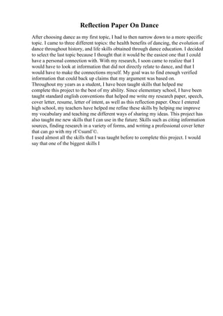 Reflection Paper On Dance
After choosing dance as my first topic, I had to then narrow down to a more specific
topic. I came to three different topics: the health benefits of dancing, the evolution of
dance throughout history, and life skills obtained through dance education. I decided
to select the last topic because I thought that it would be the easiest one that I could
have a personal connection with. With my research, I soon came to realize that I
would have to look at information that did not directly relate to dance, and that I
would have to make the connections myself. My goal was to find enough verified
information that could back up claims that my argument was based on.
Throughout my years as a student, I have been taught skills that helped me
complete this project to the best of my ability. Since elementary school, I have been
taught standard english conventions that helped me write my research paper, speech,
cover letter, resume, letter of intent, as well as this reflection paper. Once I entered
high school, my teachers have helped me refine these skills by helping me improve
my vocabulary and teaching me different ways of sharing my ideas. This project has
also taught me new skills that I can use in the future. Skills such as citing information
sources, finding research in a variety of forms, and writing a professional cover letter
that can go with my rГ©sumГ©.
I used almost all the skills that I was taught before to complete this project. I would
say that one of the biggest skills I
 
