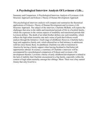 A Psychological Interview Analysis Of Levinson s Life...
Summary and Comparison: A Psychological Interview Analysis of Levinson s Life
Structure Approach and Erikson s Theory of Human Development Approach
This psychological interview analysis will compare and summarize the theoretical
applications of Erikson s Theory of Human Development and Levinson s Life
Structure Approach. The subject of the interview, Charlotte McBeth, will express the
challenges that arise in the stable and transitional periods of life in a Scottish family,
which she expresses in the various aspects of instability and transitional periods that
Levinson defines. The death of an infant brother defines one such instability, which
reflects the high infant mortality rate and a sense of guilt that Erikson would
analyze through the Initiative v Guilt stage of childhood. However, Charlotte had a
large and supportive family unit, which allowed her to find intimacy in adolescent
with her close friend, Rena. In adulthood, Charlotte was able to transition to
America by having a family support when leaving Scotland to find better job
opportunities abroad. In essence, a summary of Charlotte s interview will be
accompanied by a psychological comparison of Erikson and Levinson s life
development theories. Levinons s theory of early childhood development is related to
the lack of stability that Charlotte encountered in a big family, especially within the
context of high infant mortality amongst her siblings: Mom: There was a boy named
Jimmy that only lived for a
 