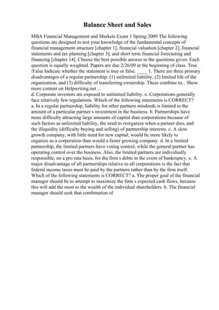 Balance Sheet and Sales
MBA Financial Management and Markets Exam 1 Spring 2009 The following
questions are designed to test your knowledge of the fundamental concepts of
financial management structure [chapter 1], financial valuation [chapter 2], financial
statements and tax planning [chapter 3], and short term financial forecasting and
financing [chapter 14]. Choose the best possible answer to the questions given. Each
question is equally weighted. Papers are due 2/26/09 at the beginning of class. True
/False Indicate whether the statement is true or false. ____ 1. There are three primary
disadvantages of a regular partnership: (1) unlimited liability, (2) limited life of the
organization, and (3) difficulty of transferring ownership. These combine to... Show
more content on Helpwriting.net ...
d. Corporate investors are exposed to unlimited liability. e. Corporations generally
face relatively few regulations. Which of the following statements is CORRECT?
a. In a regular partnership, liability for other partners misdeeds is limited to the
amount of a particular partner s investment in the business. b. Partnerships have
more difficulty attracting large amounts of capital than corporations because of
such factors as unlimited liability, the need to reorganize when a partner dies, and
the illiquidity (difficulty buying and selling) of partnership interests. c. A slow
growth company, with little need for new capital, would be more likely to
organize as a corporation than would a faster growing company. d. In a limited
partnership, the limited partners have voting control, while the general partner has
operating control over the business. Also, the limited partners are individually
responsible, on a pro rata basis, for the firm s debts in the event of bankruptcy. e. A
major disadvantage of all partnerships relative to all corporations is the fact that
federal income taxes must be paid by the partners rather than by the firm itself.
Which of the following statements is CORRECT? a. The proper goal of the financial
manager should be to attempt to maximize the firm s expected cash flows, because
this will add the most to the wealth of the individual shareholders. b. The financial
manager should seek that combination of
 