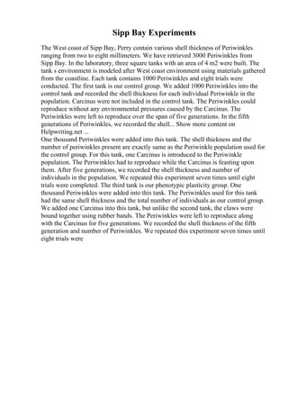 Sipp Bay Experiments
The West coast of Sipp Bay, Perry contain various shell thickness of Periwinkles
ranging from two to eight millimeters. We have retrieved 3000 Periwinkles from
Sipp Bay. In the laboratory, three square tanks with an area of 4 m2 were built. The
tank s environment is modeled after West coast environment using materials gathered
from the coastline. Each tank contains 1000 Periwinkles and eight trials were
conducted. The first tank is our control group. We added 1000 Periwinkles into the
control tank and recorded the shell thickness for each individual Periwinkle in the
population. Carcinus were not included in the control tank. The Periwinkles could
reproduce without any environmental pressures caused by the Carcinus. The
Periwinkles were left to reproduce over the span of five generations. In the fifth
generations of Periwinkles, we recorded the shell... Show more content on
Helpwriting.net ...
One thousand Periwinkles were added into this tank. The shell thickness and the
number of periwinkles present are exactly same as the Periwinkle population used for
the control group. For this tank, one Carcinus is introduced to the Periwinkle
population. The Periwinkles had to reproduce while the Carcinus is feasting upon
them. After five generations, we recorded the shell thickness and number of
individuals in the population. We repeated this experiment seven times until eight
trials were completed. The third tank is our phenotypic plasticity group. One
thousand Periwinkles were added into this tank. The Periwinkles used for this tank
had the same shell thickness and the total number of individuals as our control group.
We added one Carcinus into this tank, but unlike the second tank, the claws were
bound together using rubber bands. The Periwinkles were left to reproduce along
with the Carcinus for five generations. We recorded the shell thickness of the fifth
generation and number of Periwinkles. We repeated this experiment seven times until
eight trials were
 