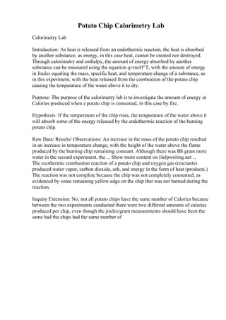 Potato Chip Calorimetry Lab
Calorimetry Lab
Introduction: As heat is released from an endothermic reaction, the heat is absorbed
by another substance, as energy, in this case heat, cannot be created nor destroyed.
Through calorimetry and enthalpy, the amount of energy absorbed by another
substance can be measured using the equation q=mcО”T, with the amount of energy
in Joules equaling the mass, specific heat, and temperature change of a substance, as
in this experiment, with the heat released from the combustion of the potato chip
causing the temperature of the water above it to dry.
Purpose: The purpose of the calorimetry lab is to investigate the amount of energy in
Calories produced when a potato chip is consumed, in this case by fire.
Hypothesis: If the temperature of the chip rises, the temperature of the water above it
will absorb some of the energy released by the endothermic reaction of the burning
potato chip.
Raw Data/ Results/ Observations: An increase in the mass of the potato chip resulted
in an increase in temperature change, with the height of the water above the flame
produced by the burning chip remaining constant. Although there was ВЅ gram more
water in the second experiment, the ... Show more content on Helpwriting.net ...
The exothermic combustion reaction of a potato chip and oxygen gas (reactants)
produced water vapor, carbon dioxide, ash, and energy in the form of heat (products.)
The reaction was not complete because the chip was not completely consumed, as
evidenced by some remaining yellow edge on the chip that was not burned during the
reaction.
Inquiry Extension: No, not all potato chips have the same number of Calories because
between the two experiments conducted there were two different amounts of calories
produced per chip, even though the joules/gram measurements should have been the
same had the chips had the same number of
 