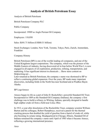 Analysis of British Petroleum Essay
Analysis of British Petroleum
British Petroleum Company PLC
Public Company
Incorporated: 19909 as Anglo Persian Oil Company
Employees: 118,050
Sales: ВЈ41.71 billion (US$80.51 billion)
Stock Exchanges: London, New York, Toronto, Tokyo, Paris, Zurich, Amsterdam,
Frankfurt
Company History
British Petroleum (BP) is one of the worlds leading oil companies, and one of the
United Kingdoms largest corporations. The company, which was the pioneer of the
Middle Eastern oil industry, having discovered oil in Iran before World War I, is now
engaged in all aspects of oil exploration, production, refining, transportation, and
marketing. It has significant interest in chemicals ... Show more content on
Helpwriting.net ...
Later renamed as British Petroleum, the company s name was shortened to BP to
reflect a continuing global expansion. Over the years, BP made many important
discoveries, including fields in the North Sea near Scotland and at Prudhoe Bayin
Alaska.
BP LogoAmoco
Amoco began its life as a part of John D. Rockefeller s powerful Standard Oil Trust.
Incorporated in 1889 as the Standard Oil Company (Indiana), the company s first
challenge was to build a refinery in Whiting, Indiana, specially designed to handle
high sulphur crude oil from a field near Lima, Ohio.
In 1912, a year after dissolution of the Rockefeller Trust, company scientist William
Burton and his colleague, Robert Humphreys, received a patent for the thermal
cracking process that doubled the yield of gasoline from a barrel of crude oil, while
also boosting its octane rating. Headquartered in Chicago, Illinois, Standard Oil of
Indiana remained the company s name until April of 1985 when it became Amoco,
reflecting a growing international presence.
Arco
 
