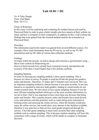 Unit 10 D1 + D2
To: N Talty Nangle
From: Zaid Khan
Date: 16/11/12
Terms of Reference
In this essay I will be explaining and evaluating the method chosen and used by
Pinewood Hotel in order to gain a better insight onto how aspects of their website are
rated, and how it compares to their competitors. In addition to this, I will evaluate the
findings that were gained from the research method used by the researchers at
Pinewood Hotel.
Procedure
The information used in this report was gained from several different sources. For
example, I have used information from my P4 survey, as well as my P3, M2
presentation and my M1 table of various data collection methods.
Findings
To begin within the p4 task, we had to design and construct a questionnaire using ...
Show more content on Helpwriting.net ...
However hotel records have already been created previously and therefore the
accuracy of the data is much higher than a few primary methods.
Sampling Methods
In terms of choosing my sampling method, I chose quota sampling. This is
because we chose to survey 30 people in total but divide the group into genders;
males and females. Therefore; 15 males and 15 females were surveyed. This was
an important sampling method to choose because it was quite accurate. It was less
biased as we decided to interview both genders, leading to varied results for our
market research team. We also chose to have quota sampling, because it was the
most efficient sampling method which gave us the most accurate information we
set out to find. I feel it was important to have more than one division; that being
males and females. This is purely because males and females have much diverse
views and opinions and also priorities such as; males being more interested in
booking rooms and assessing the online services, where the females would also
enjoy the online services, but would show more interest in the facilities available,
therefore it was quite key to find out how each gender progressed through the
surveys. I feel that quota sampling is much more accurate than other sampling
methods such as random sampling. This is because random sampling will leave the
researchers with a range of results, which will be harder to compare or formulate
decisions
 