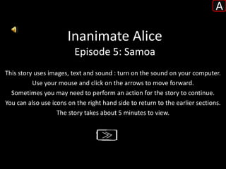 A

                       Inanimate Alice
                         Episode 5: Samoa
This story uses images, text and sound : turn on the sound on your computer.
          Use your mouse and click on the arrows to move forward.
  Sometimes you may need to perform an action for the story to continue.
You can also use icons on the right hand side to return to the earlier sections.
                   The story takes about 5 minutes to view.
 