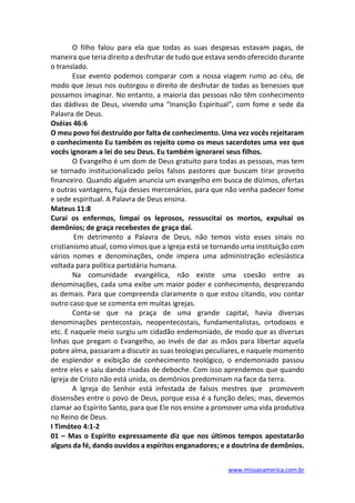 www.missaoamerica.com.br
O filho falou para ela que todas as suas despesas estavam pagas, de
maneira que teria direito a desfrutar de tudo que estava sendo oferecido durante
o translado.
Esse evento podemos comparar com a nossa viagem rumo ao céu, de
modo que Jesus nos outorgou o direito de desfrutar de todas as benesses que
possamos imaginar. No entanto, a maioria das pessoas não têm conhecimento
das dádivas de Deus, vivendo uma “Inanição Espiritual”, com fome e sede da
Palavra de Deus.
Oséias 46:6
O meu povo foi destruído por falta de conhecimento. Uma vez vocês rejeitaram
o conhecimento Eu também os rejeito como os meus sacerdotes uma vez que
vocês ignoram a lei do seu Deus. Eu também ignorarei seus filhos.
O Evangelho é um dom de Deus gratuito para todas as pessoas, mas tem
se tornado institucionalizado pelos falsos pastores que buscam tirar proveito
financeiro. Quando alguém anuncia um evangelho em busca de dízimos, ofertas
e outras vantagens, fuja desses mercenários, para que não venha padecer fome
e sede espiritual. A Palavra de Deus ensina.
Mateus 11:8
Curai os enfermos, limpai os leprosos, ressuscitai os mortos, expulsai os
demônios; de graça recebestes de graça daí.
Em detrimento a Palavra de Deus, não temos visto esses sinais no
cristianismo atual, como vimos que a Igreja está se tornando uma instituição com
vários nomes e denominações, onde impera uma administração eclesiástica
voltada para política partidária humana.
Na comunidade evangélica, não existe uma coesão entre as
denominações, cada uma exibe um maior poder e conhecimento, desprezando
as demais. Para que compreenda claramente o que estou citando, vou contar
outro caso que se comenta em muitas igrejas.
Conta-se que na praça de uma grande capital, havia diversas
denominações pentecostais, neopentecostais, fundamentalistas, ortodoxos e
etc. E naquele meio surgiu um cidadão endemoniado, de modo que as diversas
linhas que pregam o Evangelho, ao invés de dar as mãos para libertar aquela
pobre alma, passaram a discutir as suas teologias peculiares, e naquele momento
de esplendor e exibição de conhecimento teológico, o endemoniado passou
entre eles e saiu dando risadas de deboche. Com isso aprendemos que quando
Igreja de Cristo não está unida, os demônios predominam na face da terra.
A Igreja do Senhor está infestada de falsos mestres que promovem
dissensões entre o povo de Deus, porque essa é a função deles; mas, devemos
clamar ao Espírito Santo, para que Ele nos ensine a promover uma vida produtiva
no Reino de Deus.
I Timóteo 4:1-2
01 – Mas o Espírito expressamente diz que nos últimos tempos apostatarão
alguns da fé, dando ouvidos a espíritos enganadores; e a doutrina de demônios.
 