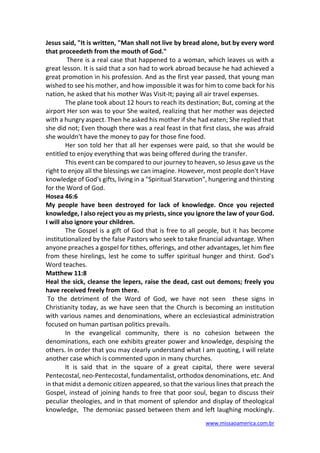 www.missaoamerica.com.br
Jesus said, "It is written, "Man shall not live by bread alone, but by every word
that proceedeth from the mouth of God."
There is a real case that happened to a woman, which leaves us with a
great lesson. It is said that a son had to work abroad because he had achieved a
great promotion in his profession. And as the first year passed, that young man
wished to see his mother, and how impossible it was for him to come back for his
nation, he asked that his mother Was Visit-It; paying all air travel expenses.
The plane took about 12 hours to reach its destination; But, coming at the
airport Her son was to your She waited, realizing that her mother was dejected
with a hungry aspect. Then he asked his mother if she had eaten; She replied that
she did not; Even though there was a real feast in that first class, she was afraid
she wouldn't have the money to pay for those fine food.
Her son told her that all her expenses were paid, so that she would be
entitled to enjoy everything that was being offered during the transfer.
This event can be compared to our journey to heaven, so Jesus gave us the
right to enjoy all the blessings we can imagine. However, most people don't Have
knowledge of God's gifts, living in a "Spiritual Starvation", hungering and thirsting
for the Word of God.
Hosea 46:6
My people have been destroyed for lack of knowledge. Once you rejected
knowledge, I also reject you as my priests, since you ignore the law of your God.
I will also ignore your children.
The Gospel is a gift of God that is free to all people, but it has become
institutionalized by the false Pastors who seek to take financial advantage. When
anyone preaches a gospel for tithes, offerings, and other advantages, let him flee
from these hirelings, lest he come to suffer spiritual hunger and thirst. God's
Word teaches.
Matthew 11:8
Heal the sick, cleanse the lepers, raise the dead, cast out demons; freely you
have received freely from there.
To the detriment of the Word of God, we have not seen these signs in
Christianity today, as we have seen that the Church is becoming an institution
with various names and denominations, where an ecclesiastical administration
focused on human partisan politics prevails.
In the evangelical community, there is no cohesion between the
denominations, each one exhibits greater power and knowledge, despising the
others. In order that you may clearly understand what I am quoting, I will relate
another case which is commented upon in many churches.
It is said that in the square of a great capital, there were several
Pentecostal, neo-Pentecostal, fundamentalist, orthodox denominations, etc. And
in that midst a demonic citizen appeared, so that the various lines that preach the
Gospel, instead of joining hands to free that poor soul, began to discuss their
peculiar theologies, and in that moment of splendor and display of theological
knowledge, The demoniac passed between them and left laughing mockingly.
 