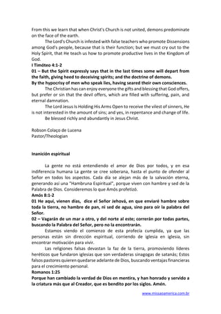 www.missaoamerica.com.br
From this we learn that when Christ's Church is not united, demons predominate
on the face of the earth.
The Lord's Church is infested with false teachers who promote Dissensions
among God's people, because that is their function; but we must cry out to the
Holy Spirit, that He teach us how to promote productive lives in the Kingdom of
God.
I Timóteo 4:1-2
01 – But the Spirit expressly says that in the last times some will depart from
the faith, giving heed to deceiving spirits; and the doctrine of demons.
By the hypocrisy of men who speak lies, having seared their own consciences.
The Christian has can enjoy everyone the gifts and blessing that God offers,
but prefer or sin that the devil offers, which are filled with suffering, pain, and
eternal damnation.
The Lord Jesus Is Holding His Arms Open to receive the vilest of sinners, He
is not interested in the amount of sins; and yes, in repentance and change of life.
Be blessed richly and abundantly in Jesus Christ.
Robson Colaço de Lucena
Pastor/Theologian
Inanición espiritual
La gente no está entendiendo el amor de Dios por todos, y en esa
indiferencia humana La gente se cree soberana, hasta el punto de ofender al
Señor en todos los aspectos. Cada día se alejan más de la salvación eterna,
generando así una "Hambruna Espiritual", porque viven con hambre y sed de la
Palabra de Dios. Consideremos lo que Amós profetizó.
Amós 8:1-2
01 He aquí, vienen días, dice el Señor Jehová, en que enviaré hambre sobre
toda la tierra, no hambre de pan, ni sed de agua, sino para oír la palabra del
Señor.
02 – Vagarán de un mar a otro, y del norte al este; correrán por todas partes,
buscando la Palabra del Señor, pero no la encontrarán.
Estamos viendo el comienzo de esta profecía cumplida, ya que las
personas están sin dirección espiritual, corriendo de iglesia en iglesia, sin
encontrar motivación para vivir.
Las religiones falsas devastan la faz de la tierra, promoviendo líderes
heréticos que fundaron iglesias que son verdaderas sinagogas de satanás; Estos
falsos pastores quieren quedarse adelante de Dios, buscando ventajas financieras
para el crecimiento personal.
Romanos 1:25
Porque han cambiado la verdad de Dios en mentira, y han honrado y servido a
la criatura más que al Creador, que es bendito por los siglos. Amén.
 