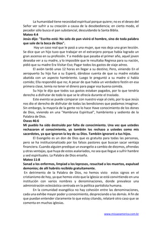 www.missaoamerica.com.br
La humanidad tiene necesidad espiritual porque quiere; no es el deseo del
Señor ver sufrir a su creación a causa de la desobediencia; en cierto modo, el
pecador sólo busca el pan substancial, descuidando la Santa Biblia.
Mateo 4:4
Jesús dijo: "Escrito está: No solo de pan vivirá el hombre, sino de toda palabra
que sale de la boca de Dios".
Hay un caso real que le pasó a una mujer, que nos deja una gran lección.
Se dice que un hijo tuvo que trabajar en el extranjero porque había logrado un
gran ascenso en su profesión. Y a medida que pasaba el primer año, aquel joven
deseaba ver a su madre, y lo imposible que le resultaba Regresa para su nación,
pidió que su madre Era Visitar-Eso; Pagar todos los gastos de viaje aéreo.
El avión tardó unas 12 horas en llegar a su destino; Pero, viniendo En el
aeropuerto Su hijo fue a su Esperó, dándose cuenta de que su madre estaba
abatida con un aspecto hambriento. Luego le preguntó a su madre si había
comido; Ella respondió que no; A pesar de que había un verdadero festín en esa
primera clase, temía no tener el dinero para pagar esa buena comida.
Su hijo le dijo que todos sus gastos estaban pagados, por lo que tendría
derecho a disfrutar de todo lo que se le ofrecía durante el traslado.
Este evento se puede comparar con nuestro viaje al cielo, por lo que Jesús
nos dio el derecho de disfrutar de todas las bendiciones que podamos imaginar.
Sin embargo, la mayoría de la gente no lo hace Have conocimiento de los dones
de Dios, viviendo en una "Hambruna Espiritual", hambriento y sediento de la
Palabra de Dios.
Oseas 46:6
Mi pueblo ha sido destruido por falta de conocimiento. Una vez que ustedes
rechazaron el conocimiento, yo también los rechazo a ustedes como mis
sacerdotes, ya que ignoran la ley de su Dios. También ignoraré a tus hijos.
El Evangelio es un don de Dios que es gratuito para todas las personas,
pero se ha institucionalizado por los falsos pastores que buscan sacar ventaja
financiera. Cuando alguien predique un evangelio a cambio de diezmos, ofrendas
y otras ventajas, que huya de estos asalariados, no sea que llegue a sufrir hambre
y sed espirituales. La Palabra de Dios enseña.
Mateo 11:8
Sanad a los enfermos, limpiad a los leprosos, resucitad a los muertos, expulsad
demonios; de allí habréis recibido gratuitamente.
En detrimento de la Palabra de Dios, no hemos visto estos signos en el
cristianismo de hoy, ya que hemos visto que la Iglesia se está convirtiendo en una
institución con varios nombres y denominaciones, donde prevalece una
administración eclesiástica centrada en la política partidista humana.
En la comunidad evangélica no hay cohesión entre las denominaciones,
cada una exhibe mayor poder y conocimiento, despreciando a las demás. A fin de
que puedan entender claramente lo que estoy citando, relataré otro caso que se
comenta en muchas iglesias.
 