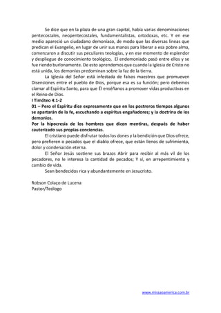 www.missaoamerica.com.br
Se dice que en la plaza de una gran capital, había varias denominaciones
pentecostales, neopentecostales, fundamentalistas, ortodoxas, etc. Y en ese
medio apareció un ciudadano demoníaco, de modo que las diversas líneas que
predican el Evangelio, en lugar de unir sus manos para liberar a esa pobre alma,
comenzaron a discutir sus peculiares teologías, y en ese momento de esplendor
y despliegue de conocimiento teológico, El endemoniado pasó entre ellos y se
fue riendo burlonamente. De esto aprendemos que cuando la Iglesia de Cristo no
está unida, los demonios predominan sobre la faz de la tierra.
La Iglesia del Señor está infestada de falsos maestros que promueven
Disensiones entre el pueblo de Dios, porque esa es su función; pero debemos
clamar al Espíritu Santo, para que Él enséñanos a promover vidas productivas en
el Reino de Dios.
I Timóteo 4:1-2
01 – Pero el Espíritu dice expresamente que en los postreros tiempos algunos
se apartarán de la fe, escuchando a espíritus engañadores; y la doctrina de los
demonios.
Por la hipocresía de los hombres que dicen mentiras, después de haber
cauterizado sus propias conciencias.
El cristiano puede disfrutar todos los dones y la bendición que Dios ofrece,
pero prefieren o pecados que el diablo ofrece, que están llenos de sufrimiento,
dolor y condenación eterna.
El Señor Jesús sostiene sus brazos Abrir para recibir al más vil de los
pecadores, no le interesa la cantidad de pecados; Y sí, en arrepentimiento y
cambio de vida.
Sean bendecidos rica y abundantemente en Jesucristo.
Robson Colaço de Lucena
Pastor/Teólogo
 