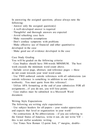 In answering the assigned questions, please always note the
following:
· Answer only the assigned question(s)
· A well-developed answer is required
· Thoughtful and thorough answers are expected
· Avoid rehashing case facts
· Make reasonable assumptions
· Don’t confuse symptoms with problems
· Make effective use of financial and other quantitative
developed in the case
· Make good use of evidence developed in the case
Case Study Grading
You will be graded on the following criteria:
· Case Studies should have 500-words MINIMUM. The best
work exceeds the minimum word count above.
· Include cover page, abstract, and reference pages -- these
do not count towards your total word count.
· Use TWO authored outside references with all submissions (an
outside reference is something in addition to our class
textbook). You must quote from this reference!.
· Utilize APA formatting at the end of your submission FOR all
assignments…if you do not, you will lose points.
· Case studies must be submitted in a Microsoft Word
document.
Writing Style Expectations
The following are writing style expectations:
· Use subject headers for all papers - your reader appreciates
and expects that level or organization to your work!
· No contractions & No abbreviations - if you are referring to
the United States of America, write it out...do not write 'US' -
this is not stellar academic writing.
· Use Times New Roman 12-point font, 1" margins, double-
 