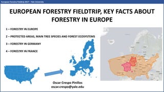 EUROPEAN FORESTRY FIELDTRIP, KEY FACTS ABOUT
FORESTRY IN EUROPE
1 – FORESTRY IN EUROPE
2 – PROTECTED AREAS, MAIN TREE SPECIES AND FOREST ECOSYSTEMS
3 – FORESTRY IN GERMANY
4 – FORESTRY IN FRANCE
Oscar Crespo Pinillos
oscar.crespo@yale.edu
European Forestry Fieldtrip 2017 – Yale University
 