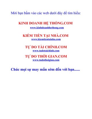 Mời bạn bấm vào các web dưới đây để tìm hiểu:

    KINH DOANH HỆ THỐNG.COM
            www.kinhdoanhhethong.com


       KIẾM TIỀN TẠI NHÀ.COM
             www.kiemtientainha.com

         TỰ DO TÀI CHÍNH.COM
              www.tudotaichinh.com

         TỰ DO THỜI GIAN.COM
              www.tudothoigian.com


Chúc mọi sự may mắn sớm đến với bạn......
 