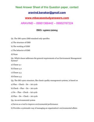 Need Answer Sheet of this Question paper, contact
aravind.banakar@gmail.com
www.mbacasestudyanswers.com
ARAVIND – 09901366442 – 09902787224
ISO: 14001:2004
Q1. The ISO 14001 EMS standard only specifies
a) The structure of EMS
b) The working of EMS
c) The behavior of EMS
d) None
Q2. Which clause addresses the general requirements of an Environment Management
System?
a) Clause 4.1
b) Clause 4.2
c) Clause 4.3
d) Clause 4.5
Q3. The ISO 14001 structure, like classic quality management systems, is based on
a) Plan – Check – Do – Act cycle
b) Check – Plan – Do – Act cycle
c) Do – Plan – Check – Act cycle
d) Plan – Do – Check – Act cycle
Q4. An environmental system
a) Serves as a tool to improve environmental performance
b) Provides a systematic way of managing an organization’s environmental affairs
 