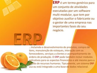 ...Incluindo o desenvolvimento de produtos, compra de itens, manutenção de estoques, interação com os fornecedores, serviços a clientes e acompanhamento de ordens de produção. O  ERP  pode também incluir módulos aplicativos para os aspectos financeiros e até mesmo para a gestão de recursos humanos. Tipicamente, um sistema  ERP  usa ou está integrado a uma base de dados relacional.   ERP  é um termo genérico para um conjunto de atividades executadas por um software multi-modular, que tem por objetivo auxiliar o fabricante ou o gestor de uma empresa nas importantes fases do seu negócio. 