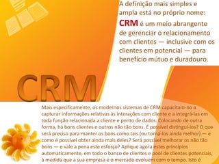 Mais especificamente, os modernos sistemas de CRM capacitam-no a capturar informações relativas às interações com cliente e a integrá-las em toda função relacionada a cliente e ponto de dados.   Colocando de outra forma, há bons clientes e outros não tão bons. É possível distingui-los? O que será preciso para manter os bons como tais (ou torná-los ainda melhor) — e como é possível obter ainda mais deles? Será possível melhorar os não tão bons — e vale a pena este esforço? Aplique agora estes princípios automaticamente, em todo o banco de clientes e pool de clientes potenciais, à medida que a sua empresa e o mercado evoluem com o tempo. Isto é CRM.  A definição mais simples e ampla está no próprio nome:  CRM  é um meio abrangente de gerenciar o relacionamento com clientes — inclusive com os clientes em potencial — para benefício mútuo e duradouro.  