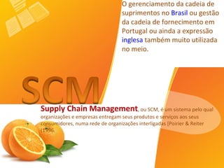 Supply Chain Management , ou SCM, é um sistema pelo qual organizações e empresas entregam seus produtos e serviços aos seus consumidores, numa rede de organizações interligadas [Poirier & Reiter (1996. O gerenciamento da cadeia de suprimentos no  Brasil  ou gestão da cadeia de fornecimento em Portugal ou ainda a expressão  inglesa  também muito utilizada no meio. 