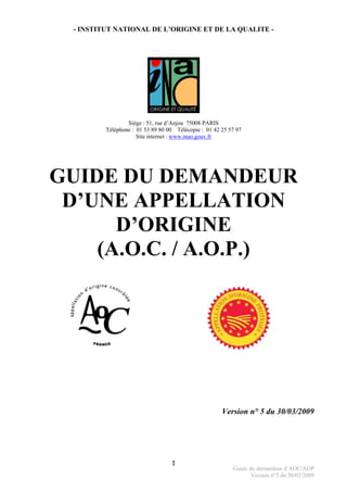 Guide du demandeur d’AOC/AOP
Version n°5 du 30/03/2009
1
- INSTITUT NATIONAL DE L’ORIGINE ET DE LA QUALITE -
Siège : 51, rue d’Anjou 75008 PARIS
Téléphone : 01 53 89 80 00 Télécopie : 01 42 25 57 97
Site internet : www.inao.gouv.fr
GUIDE DU DEMANDEUR
D’UNE APPELLATION
D’ORIGINE
(A.O.C. / A.O.P.)
Version n° 5 du 30/03/2009
 