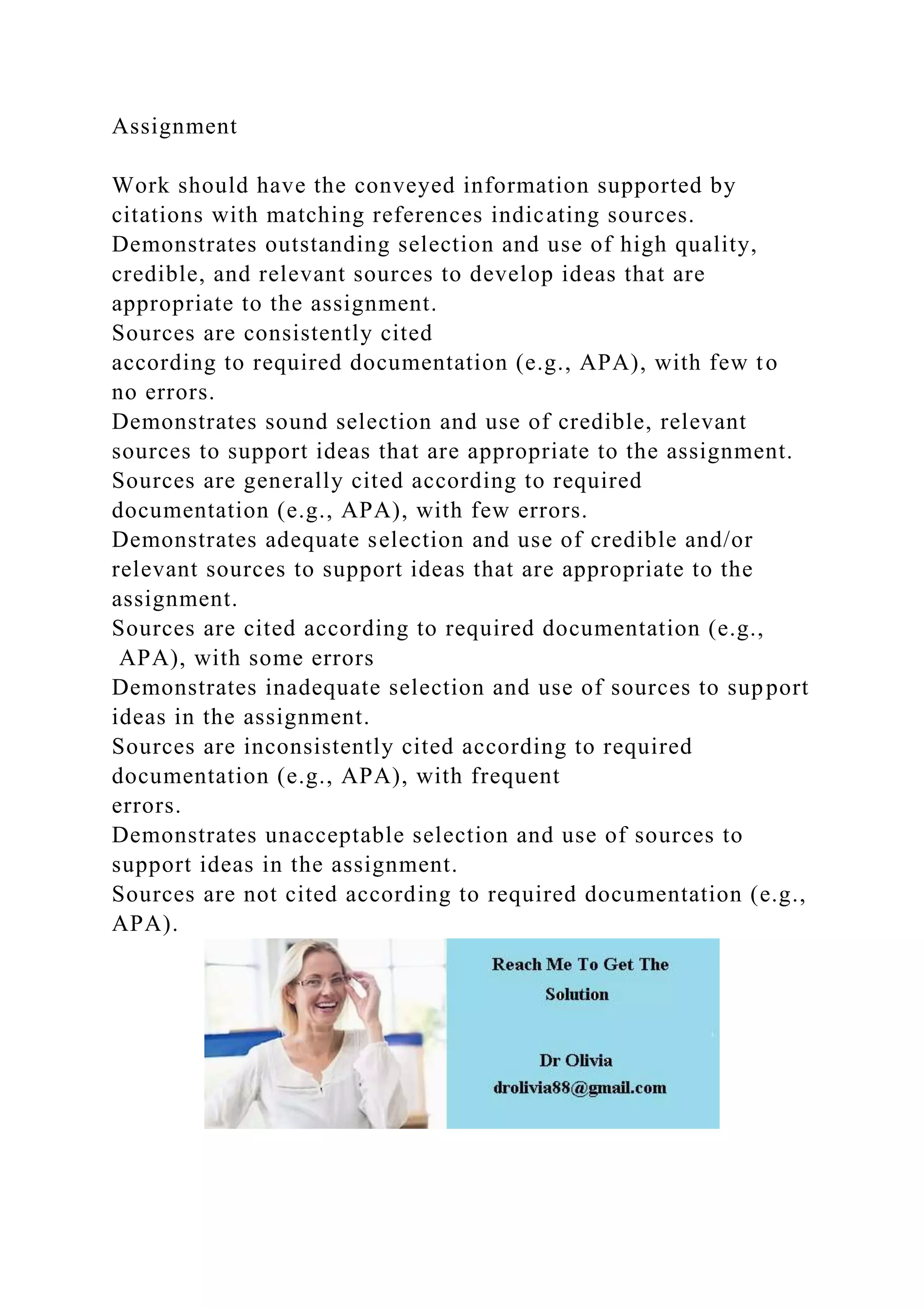 Assignment
Work should have the conveyed information supported by
citations with matching references indicating sources.
Demonstrates outstanding selection and use of high quality,
credible, and relevant sources to develop ideas that are
appropriate to the assignment.
Sources are consistently cited
according to required documentation (e.g., APA), with few to
no errors.
Demonstrates sound selection and use of credible, relevant
sources to support ideas that are appropriate to the assignment.
Sources are generally cited according to required
documentation (e.g., APA), with few errors.
Demonstrates adequate selection and use of credible and/or
relevant sources to support ideas that are appropriate to the
assignment.
Sources are cited according to required documentation (e.g.,
APA), with some errors
Demonstrates inadequate selection and use of sources to support
ideas in the assignment.
Sources are inconsistently cited according to required
documentation (e.g., APA), with frequent
errors.
Demonstrates unacceptable selection and use of sources to
support ideas in the assignment.
Sources are not cited according to required documentation (e.g.,
APA).
 
