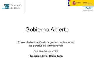 Gobierno Abierto

Curso Modernización de la gestión pública local:
        los portales de transparencia.

             Cádiz 22 de Octubre de 2.012

          Francisco Javier García León
 