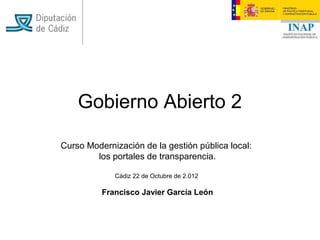 Gobierno Abierto 2

Curso Modernización de la gestión pública local:
        los portales de transparencia.

             Cádiz 22 de Octubre de 2.012

          Francisco Javier García León
 