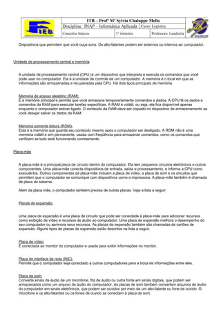 ITB – Profª Mª Sylvia Chaluppe Mello
                            Disciplina: INAP – Informática Aplicada Curso: Logística
                            Conceitos básicos               1º trimestre         Professora: Laudicéia

  Dispositivos que permitem que você ouça sons. Os alto-falantes podem ser externos ou internos ao computador.



Unidade de processamento central e memória


  A unidade de processamento central (CPU) é um dispositivo que interpreta e executa os comandos que você
  pode usar no computador. Ela é a unidade de controle de um computador. A memória é o local em que as
  informações são armazenadas e recuperadas pela CPU. Há dois tipos principais de memória.


  Memória de acesso aleatório (RAM):
  É a memória principal e permite que você armazene temporariamente comandos e dados. A CPU lê os dados e
  comandos da RAM para executar tarefas específicas. A RAM é volátil, ou seja, ela fica disponível apenas
  enquanto o computador estiver ligado. O conteúdo da RAM deve ser copiado no dispositivo de armazenamento se
  você desejar salvar os dados da RAM.


  Memória somente leitura (ROM):
  Esta é a memória que guarda seu conteúdo mesmo após o computador ser desligado. A ROM não é uma
  memória volátil e sim permanente, usada com freqüência para armazenar comandos, como os comandos que
  verificam se tudo está funcionando corretamente.


Placa-mãe


  A placa-mãe é a principal placa de circuito dentro do computador. Ela tem pequenos circuitos eletrônicos e outros
  componentes. Uma placa-mãe conecta dispositivos de entrada, saída e processamento, e informa a CPU como
  executá-los. Outros componentes da placa-mãe incluem a placa de vídeo, a placa de som e os circuitos que
  permitem que o computador se comunique com dispositivos como a impressora. A placa-mãe também é chamada
  de placa do sistema.

  Além da placa mãe, o computador também precisa de outras placas. Veja a lista a seguir:


  Placas de expansão:


  Uma placa de expansão é uma placa de circuito que pode ser conectada à placa-mãe para adicionar recursos
  como exibição de vídeo e recursos de áudio ao computador. Uma placa de expansão melhora o desempenho do
  seu computador ou aprimora seus recursos. As placas de expansão também são chamadas de cartões de
  expansão. Alguns tipos de placas de expansão estão descritos na lista a seguir.


  Placa de vídeo:
  É conectada ao monitor do computador e usada para exibir informações no monitor.


  Placa de interface de rede (NIC):
  Permite que o computador seja conectado a outros computadores para a troca de informações entre eles.


  Placa de som:
  Converte sinais de áudio de um microfone, fita de áudio ou outra fonte em sinais digitais, que podem ser
  armazenados como um arquivo de áudio do computador. As placas de som também convertem arquivos de áudio
  do computador em sinais eletrônicos, que podem ser ouvidos por meio de um alto-falante ou fone de ouvido. O
  microfone e os alto-falantes ou os fones de ouvido se conectam à placa de som.
 