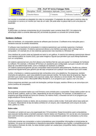 ITB – Profª Mª Sylvia Chaluppe Mello
                           Disciplina: INAP – Informática Aplicada Curso: Logística
                           Conceitos básicos               1º trimestre         Professora: Laudicéia

  Um monitor é conectado ao adaptador de vídeo no computador. O adaptador de vídeo gera o sinal de vídeo do
  computador e o envia a um monitor por meio de um cabo. Ele pode estar na placa-mãe ou em uma placa de
  expansão.


  Energia:
  A placa-mãe e os demais componentes de um computador usam corrente direta (DC). Um sistema de
  alimentação obtém a corrente alternada (AC) da tomada da parede e a converte em corrente direta.


Hardware + Software

  Além do hardware, um computador precisa de software para funcionar. O software envia instruções para o
  hardware executar as tarefas necessárias.

  O software mais importante do computador é o sistema operacional, que controla e gerencia o hardware
  conectado ao computador. O sistema operacional oferece uma interface que ajuda você a interagir com o
  computador. Um exemplo de um dos sistemas operacionais mais recentes é o Windows XP.

  Uma interface de usuário pode ser baseada em texto ou em gráficos. A maioria dos sistemas operacionais oferece
  uma interface gráfica do usuário (GUI), que exibe imagens e figuras que permitem que você interaja facilmente
  com um computador.

  Um sistema operacional com uma GUI oferece uma interface fácil de usar para ajudar na instalação de hardware
  ou software. Por exemplo, o Windows XP fornece um assistente para configuração, que guia o usuário em cada
  etapa de uma determinada tarefa, como a instalação de hardware ou software.
  Um sistema operacional garante que seu computador está funcionando adequadamente. Atualize seu sistema
  operacional regularmente para garantir que ele seja compatível com qualquer novo hardware que você instale.

  Juntos, o hardware e o sistema operacional são conhecidos como uma plataforma. Os programas, também
  chamados de aplicativos, usam essa plataforma para executar tarefas. Há muitos tipos de programas. Alguns
  permitem que você execute tarefas como escrever cartas, fazer cálculos ou enviar emails. Por exemplo, um
  processador de texto, como o Microsoft® Office Word2010, é um programa que o ajuda a criar uma carta.

  Outros programas permitem que você crie ilustrações, participe de jogos, assista a filmes ou se comunique com
  outros usuários de computador.

  Sobre dados

  Os programas processam dados que você forneceu como entrada para o computador. Esses dados podem ser na
  forma de texto, gráficos, áudio ou vídeo, dependendo do tipo de programa. Por exemplo, a Calculadora é um
  programa que exige entrada em forma de números. Do mesmo modo, o Gravador de som é um programa que
  exige entrada em forma de áudio.

  Quando o programa recebe os dados, ele os processa e exibe a saída na tela. Você pode salvar essa saída em
  um arquivo. Dependendo do tipo de dados contidos em um arquivo, ele é classificado como arquivo de áudio,
  texto, gráfico ou vídeo.

  Sobre redes

  Considere um cenário em que uma organização tem 10 funcionários. Esses funcionários usam computadores
  para executar tarefas diárias e também precisam imprimir dados com freqüência. Em vez de dar uma impressora
  para cada funcionário, que poderia ser muito caro, todos os computadores podem ser conectados a uma única
  impressora.

  Você pode conectar seu computador a outros computadores para compartilhar informações e componentes de
  hardware. Um grupo de computadores e dispositivos associados interligados para facilitar o compartilhamento de
  informações é chamado de rede. As redes também podem ser usadas para compartilhar dados e dispositivos
  como impressoras.
 