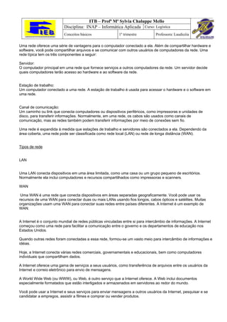ITB – Profª Mª Sylvia Chaluppe Mello
                          Disciplina: INAP – Informática Aplicada Curso: Logística
                          Conceitos básicos               1º trimestre          Professora: Laudicéia

Uma rede oferece uma série de vantagens para o computador conectado a ela. Além de compartilhar hardware e
software, você pode compartilhar arquivos e se comunicar com outros usuários de computadores da rede. Uma
rede típica tem os três componentes a seguir:

Servidor:
O computador principal em uma rede que fornece serviços a outros computadores da rede. Um servidor decide
quais computadores terão acesso ao hardware e ao software da rede.


Estação de trabalho:
Um computador conectado a uma rede. A estação de trabalho é usada para acessar o hardware e o software em
uma rede.


Canal de comunicação:
Um caminho ou link que conecta computadores ou dispositivos periféricos, como impressoras e unidades de
disco, para transferir informações. Normalmente, em uma rede, os cabos são usados como canais de
comunicação, mas as redes também podem transferir informações por meio de conexões sem fio.

Uma rede é expandida à medida que estações de trabalho e servidores são conectados a ela. Dependendo da
área coberta, uma rede pode ser classificada como rede local (LAN) ou rede de longa distância (WAN).


Tipos de rede


LAN


Uma LAN conecta dispositivos em uma área limitada, como uma casa ou um grupo pequeno de escritórios.
Normalmente ela inclui computadores e recursos compartilhados como impressoras e scanners.

WAN

 Uma WAN é uma rede que conecta dispositivos em áreas separadas geograficamente. Você pode usar os
recursos de uma WAN para conectar duas ou mais LANs usando fios longos, cabos ópticos e satélites. Muitas
organizações usam uma WAN para conectar suas redes entre países diferentes. A Internet é um exemplo de
WAN.


A Internet é o conjunto mundial de redes públicas vinculadas entre si para intercâmbio de informações. A Internet
começou como uma rede para facilitar a comunicação entre o governo e os departamentos de educação nos
Estados Unidos.

Quando outras redes foram conectadas a essa rede, formou-se um vasto meio para intercâmbio de informações e
idéias.

Hoje, a Internet conecta várias redes comerciais, governamentais e educacionais, bem como computadores
individuais que compartilham dados.

A Internet oferece uma gama de serviços a seus usuários, como transferência de arquivos entre os usuários da
Internet e correio eletrônico para envio de mensagens.

A World Wide Web (ou WWW), ou Web, é outro serviço que a Internet oferece. A Web inclui documentos
especialmente formatados que estão interligados e armazenados em servidores ao redor do mundo.

Você pode usar a Internet e seus serviços para enviar mensagens a outros usuários da Internet, pesquisar e se
candidatar a empregos, assistir a filmes e comprar ou vender produtos.
 