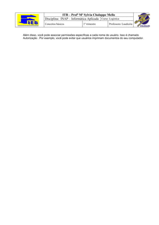 ITB – Profª Mª Sylvia Chaluppe Mello
                 Disciplina: INAP – Informática Aplicada Curso: Logística
                 Conceitos básicos             1º trimestre        Professora: Laudicéia



Além disso, você pode associar permissões específicas a cada nome de usuário. Isso é chamado
Autorização . Por exemplo, você pode evitar que usuários imprimam documentos do seu computador.
 