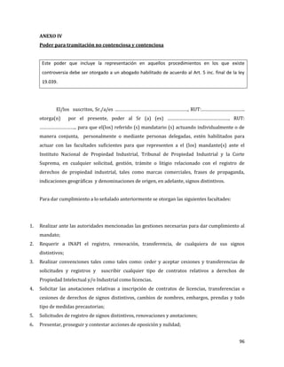 96
ANEXO IV
Poder para tramitación no contenciosa y contenciosa
Este poder que incluye la representación en aquellos procedimientos en los que existe
controversia debe ser otorgado a un abogado habilitado de acuerdo al Art. 5 inc. final de la ley
19.039.
El/los suscritos, Sr./a/es …………………………………………………, RUT:…………………………….
otorga(n) por el presente, poder al Sr (a) (es) …………………………………………. RUT:
……………………….. para que el(los) referido (s) mandatario (s) actuando individualmente o de
manera conjunta, personalmente o mediante personas delegadas, estén habilitados para
actuar con las facultades suficientes para que representen a el (los) mandante(s) ante el
Instituto Nacional de Propiedad Industrial, Tribunal de Propiedad Industrial y la Corte
Suprema, en cualquier solicitud, gestión, trámite o litigio relacionado con el registro de
derechos de propiedad industrial, tales como marcas comerciales, frases de propaganda,
indicaciones geográficas y denominaciones de origen, en adelante, signos distintivos.
Para dar cumplimiento a lo señalado anteriormente se otorgan las siguientes facultades:
1. Realizar ante las autoridades mencionadas las gestiones necesarias para dar cumplimiento al
mandato;
2. Requerir a INAPI el registro, renovación, transferencia, de cualquiera de sus signos
distintivos;
3. Realizar convenciones tales como tales como: ceder y aceptar cesiones y transferencias de
solicitudes y registros y suscribir cualquier tipo de contratos relativos a derechos de
Propiedad Intelectual y/o Industrial como licencias.
4. Solicitar las anotaciones relativas a inscripción de contratos de licencias, transferencias o
cesiones de derechos de signos distintivos, cambios de nombres, embargos, prendas y todo
tipo de medidas precautorias;
5. Solicitudes de registro de signos distintivos, renovaciones y anotaciones;
6. Presentar, proseguir y contestar acciones de oposición y nulidad;
 
