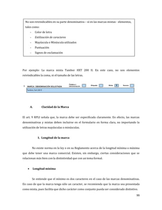 99
Por ejemplo: La marca mixta Tambor HXT 200 II. En este caso, no son elementos
reivindicables la coma, ni el tamaño de las letras.
A. Claridad de la Marca
El art. 9 RPLI señala que, la marca debe ser especificada claramente. En efecto, las marcas
denominativas y mixtas deben incluirse en el formulario en forma clara, no importando la
utilización de letras mayúsculas o minúsculas.
1. Longitud de la marca
No existe norma en la ley o en su Reglamento acerca de la longitud mínima o máxima
que debe tener una marca comercial. Existen, sin embargo, ciertas consideraciones que se
relacionan más bien con la distintividad que con un tema formal.
Longitud mínima
Se entiende que el mínimo es dos caracteres en el caso de las marcas denominativas.
En caso de que la marca tenga sólo un caracter, se recomienda que la marca sea presentada
como mixta, pues facilita que dicho carácter como conjunto pueda ser considerado distintivo.
No son reivindicables en su parte denominativa – sí en las marcas mixtas- elementos,
tales como:
- Color de letra
- Estilización de caracteres
- Mayúscula o Minúscula utilizados
- Puntuación
- Signos de exclamación
 