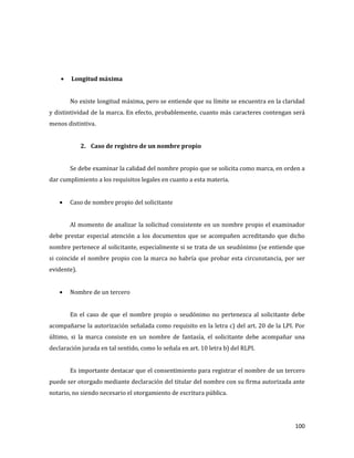 100
Longitud máxima
No existe longitud máxima, pero se entiende que su límite se encuentra en la claridad
y distintividad de la marca. En efecto, probablemente, cuanto más caracteres contengan será
menos distintiva.
2. Caso de registro de un nombre propio
Se debe examinar la calidad del nombre propio que se solicita como marca, en orden a
dar cumplimiento a los requisitos legales en cuanto a esta materia.
Caso de nombre propio del solicitante
Al momento de analizar la solicitud consistente en un nombre propio el examinador
debe prestar especial atención a los documentos que se acompañen acreditando que dicho
nombre pertenece al solicitante, especialmente si se trata de un seudónimo (se entiende que
si coincide el nombre propio con la marca no habría que probar esta circunstancia, por ser
evidente).
Nombre de un tercero
En el caso de que el nombre propio o seudónimo no pertenezca al solicitante debe
acompañarse la autorización señalada como requisito en la letra c) del art. 20 de la LPI. Por
último, si la marca consiste en un nombre de fantasía, el solicitante debe acompañar una
declaración jurada en tal sentido, como lo señala en art. 10 letra b) del RLPI.
Es importante destacar que el consentimiento para registrar el nombre de un tercero
puede ser otorgado mediante declaración del titular del nombre con su firma autorizada ante
notario, no siendo necesario el otorgamiento de escritura pública.
 