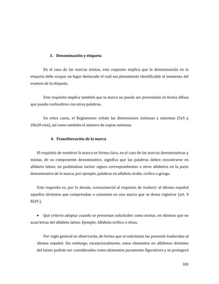 101
3. Denominación y etiqueta
En el caso de las marcas mixtas, este requisito implica que la denominación en la
etiqueta debe ocupar un lugar destacado el cual sea plenamente identificable al momento del
examen de la etiqueta.
Este requisito implica también que la marca no puede ser presentada en forma difusa
que pueda confundirse con otras palabras.
En estos casos, el Reglamento señala las dimensiones mínimas y máximas (5x5 y
20x20 cms), así como también el número de copias mínimas
4. Transliteración de la marca
El requisito de nombrar la marca en forma clara, en el caso de las marcas denominativas y
mixtas, de su componente denominativo, significa que las palabras deben encontrarse en
alfabeto latino, no pudiéndose incluir signos correspondientes a otros alfabetos en la parte
denominativa de la marca, por ejemplo, palabras en alfabeto árabe, cirílico o griego.
Este requisito es, por lo demás, consustancial al requisito de traducir al idioma español
aquellos términos que comprendan o consistan en una marca que se desea registrar (art. 9
RLPI ).
Qué criterio adoptar cuando se presentan solicitudes como mixtas, en idiomas que no
usan letras del alfabeto latino. Ejemplo: Alfabeto cirílico o chino.
Por regla general se observarán, de forma que el solicitante las presente traducidas al
idioma español. Sin embargo, excepcionalmente, estos elementos en alfabetos distintos
del latino podrán ser considerados como elementos puramente figurativos y se protegerá
 