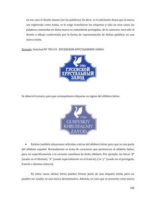 102
en ese caso el diseño mismo (no las palabras). Es decir, si el solicitante desea que la marca
sea registrada como mixta, se le exige transliterar las etiquetas y sólo en esos casos las
palabras contenidas en dicha marca se entenderán protegidas, de lo contrario será sólo el
diseño o dibujo conformado por la forma de representación de dichas palabras en una
marca mixta.
Ejemplo: Solicitud Nº 785133 RYCEBCKON XPYCTAABHBIN 3ABOA
Se observó la marca para que acompañasen etiquetas en signos del alfabeto latino.
Existen también situaciones referidas a letras del alfabeto latino pero que no son parte
del alfabeto español: Normalmente se trata de caracteres que pertenecen al alfabeto latino,
pero no específicamente a la variante castellana de dicho alfabeto. Por ejemplo, las letras “β”
(usada en el Alemán), “à” (usada especialmente en el francés) y la “ç" (usada en el portugués,
francés e idiomas eslavos).
En estos casos, dichas letras pueden formar parte de una etiqueta mixta, pero no
pueden ser usadas en una marca denominativa. Además, en caso que se presente como marca
 