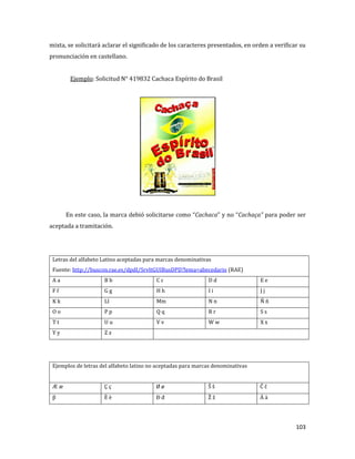 103
mixta, se solicitará aclarar el significado de los caracteres presentados, en orden a verificar su
pronunciación en castellano.
Ejemplo: Solicitud N° 419832 Cachaca Espírito do Brasil
En este caso, la marca debió solicitarse como “Cachaca” y no “Cachaça” para poder ser
aceptada a tramitación.
Letras del alfabeto Latino aceptadas para marcas denominativas
Fuente: http://buscon.rae.es/dpdI/SrvltGUIBusDPD?lema=abecedario (RAE)
A a B b C c D d E e
F f G g H h I i J j
K k Ll Mm N n Ñ ñ
O o P p Q q R r S s
T t U u V v W w X x
Y y Z z
Ejemplos de letras del alfabeto latino no aceptadas para marcas denominativas
Æ æ Ç ç Ø ø Š š Ĉ ĉ
β È è Đ đ Ž ž Ä ä
 