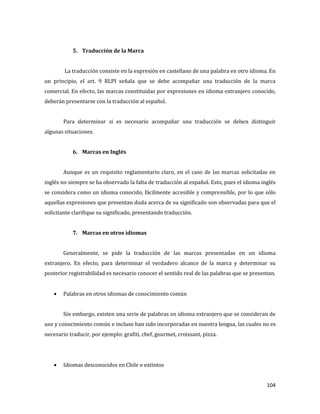 104
5. Traducción de la Marca
La traducción consiste en la expresión en castellano de una palabra en otro idioma. En
un principio, el art. 9 RLPI señala que se debe acompañar una traducción de la marca
comercial. En efecto, las marcas constituidas por expresiones en idioma extranjero conocido,
deberán presentarse con la traducción al español.
Para determinar si es necesario acompañar una traducción se deben distinguir
algunas situaciones.
6. Marcas en Inglés
Aunque es un requisito reglamentario claro, en el caso de las marcas solicitadas en
inglés no siempre se ha observado la falta de traducción al español. Esto, pues el idioma inglés
se considera como un idioma conocido, fácilmente accesible y comprensible, por lo que sólo
aquellas expresiones que presentan duda acerca de su significado son observadas para que el
solicitante clarifique su significado, presentando traducción.
7. Marcas en otros idiomas
Generalmente, se pide la traducción de las marcas presentadas en un idioma
extranjero. En efecto, para determinar el verdadero alcance de la marca y determinar su
posterior registrabilidad es necesario conocer el sentido real de las palabras que se presentan.
Palabras en otros idiomas de conocimiento común
Sin embargo, existen una serie de palabras en idioma extranjero que se consideran de
uso y conocimiento común e incluso han sido incorporadas en nuestra lengua, las cuales no es
necesario traducir, por ejemplo: grafiti, chef, gourmet, croissant, pizza.
Idiomas desconocidos en Chile o extintos
 