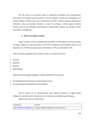 105
Por otro lado, no es necesario pedir la traducción de palabras que evidentemente
pertenecen a un lenguaje muy desconocido, como por ejemplo: el adele, que corresponde a un
idioma hablado en Togo y Gana, que es desconocido en Chile, o idiomas que han dejado de ser
utliizados, como por ejemplo: sánscrito o copto. Sin embargo, existen algunos idiomas
muertos que aún son utilizados comúnmente en determinados ámbitos, por ejemplo: el latín
en Derecho y en Medicina.
8. Marcas en lenguas nativas
Según el último censo de población del año 2002, en Chile habitan 692.192 personas
de origen indígena, lo cual representa el 4,6 % de la población. Las principales etnias son la
mapuche, con el 87,3%; los aymara, que representan el 7,0%, y la atacameña, 3,0%.
Entre las lenguas indígenas que se hablan en Chile, se pueden mencionar:
Aymara
Quechua
Rapanui
Mapudungun
Respecto de estas lenguas indígenas, pueden señalarse dos cuestiones:
Son habladas preferentemente en determinadas zonas
El mapudungun es ampliamente el más hablado
Para el análisis de las denominaciones que contienen palabras en algún idioma
indígena es necesario pedir la traducción, en el caso que no se domine aquella lengua.
Algunos diccionarios en línea útilo:
Diccionario Idiomas
http://biblioteca.serindigena.org Lenguas indígenas utilizadas en territorio chileno
 