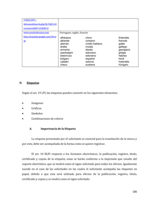 106
/CWIS/SPT--
AdvancedSearch.php?Q=Y&F3=D
iccionario&RP=25&SR=0
www.wordreference.com
http://translate.google.com/?hl=e
s#
Portugués, inglés, francés
afrikaans
albanés
alemán
árabe
armenio
azerbaijani
bielorruso
búlgaro
catalán
checo
chino
coreano
criollo haitiano
croata
danés
eslovaco
esloveno
español
estonio
euskera
finlandés
francés
galés
gallego
georgiano
griego
hebreo
hindi
holandés
húngaro
indonesio
inglés
irlandés
islandés
italiano
japonés
letón
lituano
macedonio
malayo
II. Etiquetas
Según el art. 19 LPI, las etiquetas pueden consistir en los siguientes elementos:
Imágenes
Gráficos
Símbolos
Combinaciones de colores
A. Importancia de la Etiqueta
La etiqueta presentada por el solicitante es esencial para la tramitación de la marca y
por esto, debe ser acompañada de la forma como se quiere registrar.
El art. 10 RLPI respecto a los formatos electrónicos, la publicación, registro, título,
certificado y copias de la etiqueta; estas se harán conforme a la impresión que resulte del
soporte electrónico, que se tendrá como el signo solicitado para todos los efectos. Igualmente
sucede en el caso de las solicitudes en las cuales el solicitante acompaña las etiquetas en
papel, debido a que esta será utilizada para efectos de la publicación, registro, título,
certificado y copias y se tendrá como el signo solicitado.
 