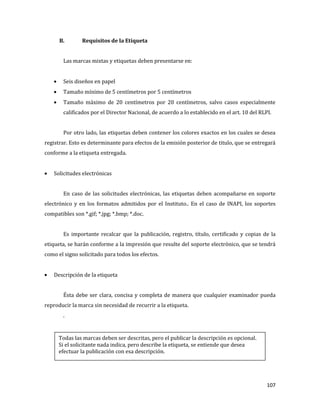 107
B. Requisitos de la Etiqueta
Las marcas mixtas y etiquetas deben presentarse en:
Seis diseños en papel
Tamaño mínimo de 5 centímetros por 5 centímetros
Tamaño máximo de 20 centímetros por 20 centímetros, salvo casos especialmente
calificados por el Director Nacional, de acuerdo a lo establecido en el art. 10 del RLPI.
Por otro lado, las etiquetas deben contener los colores exactos en los cuales se desea
registrar. Esto es determinante para efectos de la emisión posterior de titulo, que se entregará
conforme a la etiqueta entregada.
Solicitudes electrónicas
En caso de las solicitudes electrónicas, las etiquetas deben acompañarse en soporte
electrónico y en los formatos admitidos por el Instituto.. En el caso de INAPI, los soportes
compatibles son *.gif; *.jpg; *.bmp; *.doc.
Es importante recalcar que la publicación, registro, título, certificado y copias de la
etiqueta, se harán conforme a la impresión que resulte del soporte electrónico, que se tendrá
como el signo solicitado para todos los efectos.
Descripción de la etiqueta
Ésta debe ser clara, concisa y completa de manera que cualquier examinador pueda
reproducir la marca sin necesidad de recurrir a la etiqueta.
.
Todas las marcas deben ser descritas, pero el publicar la descripción es opcional.
Si el solicitante nada indica, pero describe la etiqueta, se entiende que desea
efectuar la publicación con esa descripción.
 