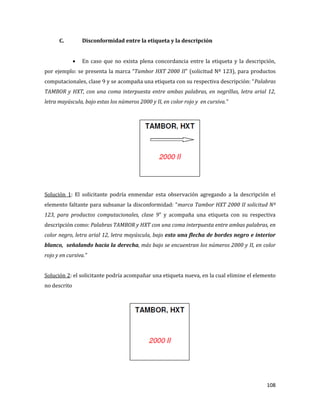 108
C. Disconformidad entre la etiqueta y la descripción
En caso que no exista plena concordancia entre la etiqueta y la descripción,
por ejemplo: se presenta la marca “Tambor HXT 2000 II” (solicitud Nº 123), para productos
computacionales, clase 9 y se acompaña una etiqueta con su respectiva descripción: “Palabras
TAMBOR y HXT, con una coma interpuesta entre ambas palabras, en negrillas, letra arial 12,
letra mayúscula, bajo estas los números 2000 y II, en color rojo y en cursiva.”
Solución 1: El solicitante podría enmendar esta observación agregando a la descripción el
elemento faltante para subsanar la disconformidad: “marca Tambor HXT 2000 II solicitud Nº
123, para productos computacionales, clase 9” y acompaña una etiqueta con su respectiva
descripción como: Palabras TAMBOR y HXT con una coma interpuesta entre ambas palabras, en
color negro, letra arial 12, letra mayúscula, bajo esto una flecha de bordes negro e interior
blanco, señalando hacia la derecha, más bajo se encuentran los números 2000 y II, en color
rojo y en cursiva.”
Solución 2: el solicitante podría acompañar una etiqueta nueva, en la cual elimine el elemento
no descrito
 