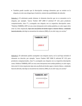 109
También puede suceder que la descripción contenga elementos que no existen en la
etiqueta, en este caso al igual que el anterior, existen dos posibilidades de solución:
Solución 1: El solicitante puede eliminar el elemento descrito que no se encuentre en la
etiqueta, por ejemplo: “marca Tambor HXT 2000 II solicitud Nº 123, para productos
computacionales, clase 9” y acompaña una etiqueta con su respectiva descripción como:
“Palabras TAMBOR y HXT con una coma interpuesta entre ambas palabras, en color negro, letra
arial 12, letra mayúscula, bajo esto una flecha de bordes negro e interior blanco, señalando
hacia la derecha, más bajo se encuentran los números 2000 y II, en color rojo y en cursiva.”
Solución 2: El solicitante podría acompañar una etiqueta nueva, en la cual haya incluido el
elemento no descrito, por ejemplo: “marca Tambor HXT 2000 II solicitud Nº 123, para
productos computacionales, clase 9 y acompaña una etiqueta con su respectiva descripción
como: Palabras TAMBOR y HXT con una coma interpuesta entre ambas palabras, en color negro,
letra arial 12, letra mayúscula, bajo esto una flecha de bordes negro e interior blanco, señalando
hacia la derecha, más bajo se encuentran los números 2000 y II, en color rojo y en cursiva.”
 