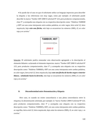 110
Se puede dar el caso en que el solicitante utilice un lenguaje impreciso para describir
la etiqueta o las referencias son muy vagas, como por ejemplo: el solicitante puede
describir la marca “Tambor HXT 2000 II solicitud Nº 123, para productos computacionales,
clase 9” y acompaña una etiqueta con su respectiva descripción como: “Palabras TAMBOR
y HXT con una coma interpuesta entre ambas palabras, en color negro, letra arial 12, letra
mayúscula, bajo esto una flecha, más bajo se encuentran los números 2000 y II, en color
rojo y en cursiva.”
Solución: El solicitante podría enmendar esta observación agregando a la descripción el
elemento faltante o aclarando el elemento impreciso: marca “Tambor HXT 2000 II solicitud Nº
123, para productos computacionales, clase 9” y acompaña una etiqueta con su respectiva
descripción como: “Palabras TAMBOR y HXT con una coma interpuesta entre ambas palabras,
en color negro, letra arial 12, letra mayúscula, bajo esto una flecha de bordes negro e interior
blanco, señalando hacia la derecha, más bajo se encuentran los números 2000 y II, en color
rojo y en cursiva.”
D. Disconformidad entre Denominación y Etiqueta
Otro caso, es cuando no existe concordancia o una plena concordancia entre la
etiqueta y la denominación solicitada, por ejemplo: la “marca Tambor 2000 II solicitud Nº 123,
para productos computacionales, clase 9” y acompaña una etiqueta con su respectiva
descripción como: “Palabras TAMBOR y HXT, con una coma interpuesta entre ambas palabras,
en negrillas, letra arial 12, letra mayúscula, bajo estas los números 2000 y II, en color rojo y en
cursiva.”
 