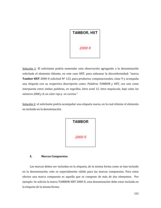 111
Solución 1: El solicitante podría enmendar esta observación agregando a la denominación
solicitada el elemento faltante, en este caso HXT, para subsanar la disconformidad: “marca
Tambor HXT 2000 II solicitud Nº 123, para productos computacionales, clase 9 y acompaña
una etiqueta con su respectiva descripción como: Palabras TAMBOR y HXT, con una coma
interpuesta entre ambas palabras, en negrillas, letra arial 12, letra mayúscula, bajo estas los
números 2000 y II, en color rojo y en cursiva.”
Solución 2: el solicitante podría acompañar una etiqueta nueva, en la cual elimine el elemento
no incluido en la denominación.
E. Marcas Compuestas
Las marcas deben ser incluidas en la etiqueta, de la misma forma como se han incluido
en la denominación, esto es especialmente válido para las marcas compuestas. Para estos
efectos una marca compuesta es aquella que se compone de más de dos elementos. Por
ejemplo: Se solicita la marca TAMBOR HXT 2000 II, esta denominación debe estar incluida en
la etiqueta de la misma forma:
 