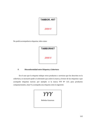 112
No podría acompañarse etiquetas, tales como:
F. Disconformidad entre Etiqueta y Cobertura
En el caso que la etiqueta indique otros productos o servicios que los descritos en la
cobertura, es necesario pedir al solicitante que aclare la marca, al tenor de las etiquetas o que
acompañe etiquetas nuevas: por ejemplo: si la marca YYY Nº 123, para productos
computacionales, clase 9 y acompaña una etiqueta como la siguiente:
YYY
Bebidas Gaseosas
 