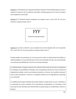 113
Solución 1: El solicitante, por regla general deberá eliminar la frase bebidas gaseosas, pues si
ampliara la cobertura de los productos solicitados a bebidas gaseosas de la clases 32, podría
estar ampliando su prioridad.
Solución 2: El solicitante podría acompañar una etiqueta nueva, “marca YYY, Nº 123, para
productos computacionales, clase 9”.
Solución 3: La tercera solución es que acompañe una nuevas etiquetas sólo con la expresión
YYY, “marca YYY, Nº 123, para productos computacionales, clase 9”.
El signo pedido y los productos y/o servicios para los cuales se solicita protección definen el
objeto protegido y es muy relevante para efectos de la prioridad. Por ello, una vez presentada
una solicitud, la posibilidad de corrección se encuentra limitada.
La solicitud puede corregirse respecto de la cobertura hasta antes de que ésta sea publicada.
Sin embargo, esta posibilidad es limitada y sólo es posible para efectos de acotar la cobertura
originalmente pedida, es decir, para eliminar productos o servicios. No es posible incorporar
nuevas clases (productos o servicios en categorías distintas de las originalmente requeridas
en la solicitud).
La modificación del signo solicitado sólo puede realizarse cuando existe un error manifiesto y
se desprenda de manera evidente de los antecedentes acompañados en el formulario. Una
marca que ha sido solicitada como denominativa no puede luego ser transformada a mixta ni a
etiqueta.
YYY
Productos Computacionales
 