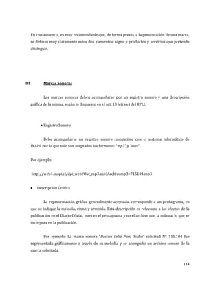 114
En consecuencia, es muy recomendable que, de forma previa, a la presentación de una marca,
se definan muy claramente estos dos elementos: signo y productos y servicios que pretende
distinguir.
III. Marcas Sonoras
Las marcas sonoras deben acompañarse por un registro sonoro y una descripción
gráfica de la misma, según lo dispuesto en el art. 10 letra e) del RPLI.
Registro Sonoro
Debe acompañarse un registro sonoro compatible con el sistema informático de
INAPI, por lo que sólo son aceptados los formatos: “mp3” y “wav”.
Por ejemplo:
http://web1.inapi.cl/dpi_web/Out_mp3.asp?Archivomp3=715104.mp3
Descripción Gráfica
La representación gráfica generalmente aceptada, corresponde a un pentagrama, en
que se indique la melodía, ritmo y armonía. Esta descripción es relevante a los efectos de la
publicación en el Diario Oficial, pues es el pentagrama y no el archivo con la música, lo que se
incorpora en la publicación.
Por ejemplo: La marca sonora “Pascua Feliz Para Todos” solicitud Nº 715.104 fue
representada gráficamente a través de su melodía y se acompaño un archivo sonoro de la
marca solicitada.
 