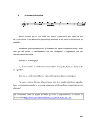115
A. Representación Gráfica
Existen sonidos que es muy difícil que puedan representarse por medio de una
escritura musical en un pentagrama, por ejemplo: el sonido de un animal o del motor de un
vehículo.
Estos casos, pueden representarse gráficamente por medio de una onomatopeya, en el
caso que sea posible, y complementada con una descripción o simplemente con una
descripción bien detallada.
Ejemplo de onomatopeya:
“La marca contiene el sonido ‘miau’ característico de los gatos, tiene una duración de
un segundo.”
Ejemplo de sonido no melódico no representable por medio de onomatopeya:
“La marca contiene el sonido del motor de un auto, tiene una duración de un segundo”.
Junto a esto puede acompañarse un pentagrama en que se indique el tono en que se encuentra
el sonido”.
Se recomienda visitar la pagina de OMPI que trata la representación de marcas no
tradicionales http://www.wipo.int/edocs/mdocs/sct/es/sct_20/sct_20_2.pdf
 