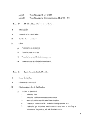 8
Anexo I Tasas fijadas por la Ley 19.039
Anexo II Tasas fijadas por el Director conforme al D.E. 797 – 2006
Parte 10. Clasificación de Marcas Comerciales
I. Introducción
II. Finalidad de la Clasificación
III. Clasificador internacional
IV. Clases
A. Formulario de productos
B. Formulario de servicios
C. Formulario de establecimiento comercial
D. Formulario de establecimiento industrial
Parte 11. Procedimiento de clasificación
I. Forma de clasificar
II. Criterios de clasificación
III. Principios generales de clasificación
A. En caso de productos
1. Producto final
2. Producto compuesto o con usos múltiples
3. Materias primas, en bruto o semi-elaboradas
4. Productos elaborados para ser elementos o partes de otro
5. Productos que no pueden ser clasificados conforme a su función y se
encuentran compuestos por más de una materia
 