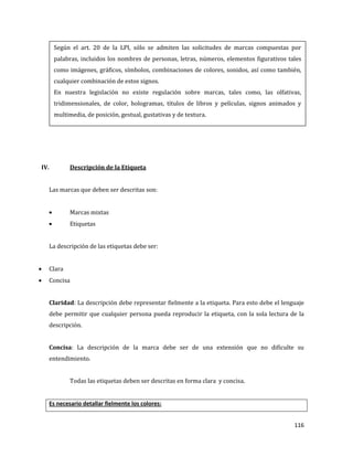 116
IV. Descripción de la Etiqueta
Las marcas que deben ser descritas son:
Marcas mixtas
Etiquetas
La descripción de las etiquetas debe ser:
Clara
Concisa
Claridad: La descripción debe representar fielmente a la etiqueta. Para esto debe el lenguaje
debe permitir que cualquier persona pueda reproducir la etiqueta, con la sola lectura de la
descripción.
Concisa: La descripción de la marca debe ser de una extensión que no dificulte su
entendimiento.
Todas las etiquetas deben ser descritas en forma clara y concisa.
Es necesario detallar fielmente los colores:
Según el art. 20 de la LPI, sólo se admiten las solicitudes de marcas compuestas por
palabras, incluidos los nombres de personas, letras, números, elementos figurativos tales
como imágenes, gráficos, símbolos, combinaciones de colores, sonidos, así como también,
cualquier combinación de estos signos.
En nuestra legislación no existe regulación sobre marcas, tales como, las olfativas,
tridimensionales, de color, hologramas, títulos de libros y películas, signos animados y
multimedia, de posición, gestual, gustativas y de textura.
 