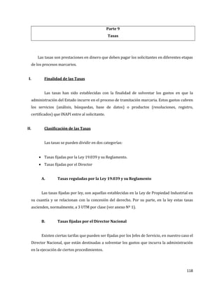 118
Parte 9
Tasas
Las tasas son prestaciones en dinero que deben pagar los solicitantes en diferentes etapas
de los procesos marcarios.
I. Finalidad de las Tasas
Las tasas han sido establecidas con la finalidad de solventar los gastos en que la
administración del Estado incurre en el proceso de tramitación marcaria. Estos gastos cubren
los servicios (análisis, búsquedas, base de datos) o productos (resoluciones, registro,
certificados) que INAPI entre al solicitante.
II. Clasificación de las Tasas
Las tasas se pueden dividir en dos categorías:
Tasas fijadas por la Ley 19.039 y su Reglamento.
Tasas fijadas por el Director
A. Tasas reguladas por la Ley 19.039 y su Reglamento
Las tasas fijadas por ley, son aquellas establecidas en la Ley de Propiedad Industrial en
su cuantía y se relacionan con la concesión del derecho. Por su parte, en la ley estas tasas
ascienden, normalmente, a 3 UTM por clase (ver anexo Nº 1).
B. Tasas fijadas por el Director Nacional
Existen ciertas tarifas que pueden ser fijadas por los Jefes de Servicio, en nuestro caso el
Director Nacional, que están destinadas a solventar los gastos que incurra la administración
en la ejecución de ciertos procedimientos.
 